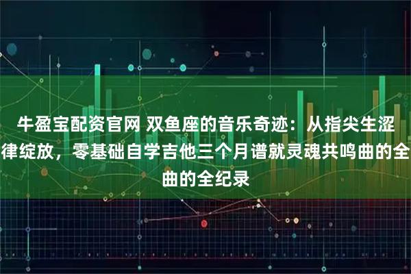 牛盈宝配资官网 双鱼座的音乐奇迹：从指尖生涩到旋律绽放，零基础自学吉他三个月谱就灵魂共鸣曲的全纪录