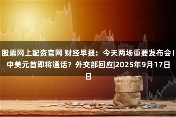股票网上配资官网 财经早报：今天两场重要发布会！中美元首即将通话？外交部回应|2025年9月17日