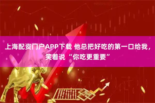 上海配资门户APP下载 他总把好吃的第一口给我，笑着说 “你吃更重要”
