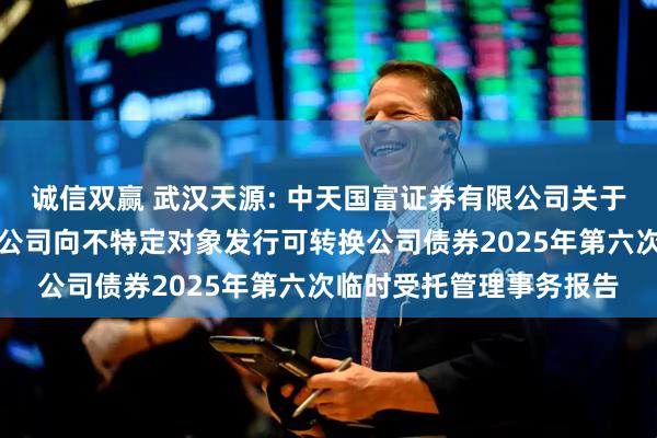 诚信双赢 武汉天源: 中天国富证券有限公司关于武汉天源集团股份有限公司向不特定对象发行可转换公司债券2025年第六次临时受托管理事务报告