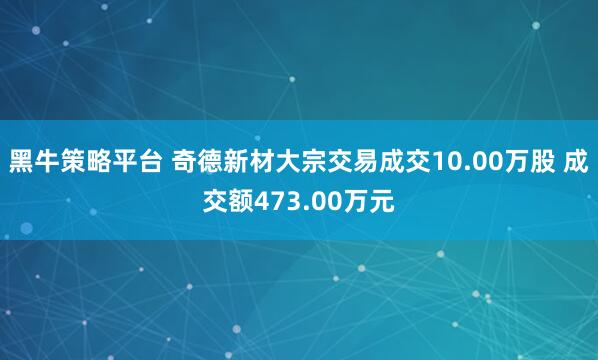 黑牛策略平台 奇德新材大宗交易成交10.00万股 成交额473.00万元