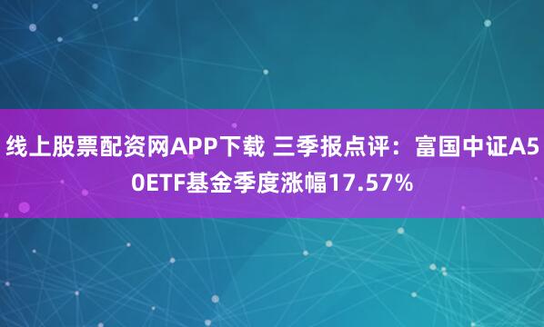 线上股票配资网APP下载 三季报点评：富国中证A50ETF基金季度涨幅17.57%