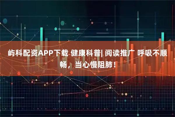 屿科配资APP下载 健康科普| 阅读推广 呼吸不顺畅，当心慢阻肺！