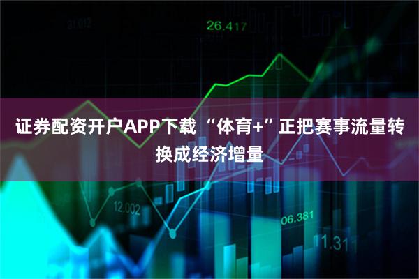 证券配资开户APP下载 “体育+”正把赛事流量转换成经济增量