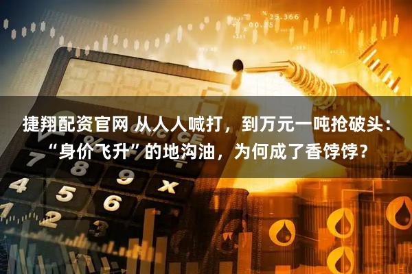 捷翔配资官网 从人人喊打，到万元一吨抢破头：“身价飞升”的地沟油，为何成了香饽饽？