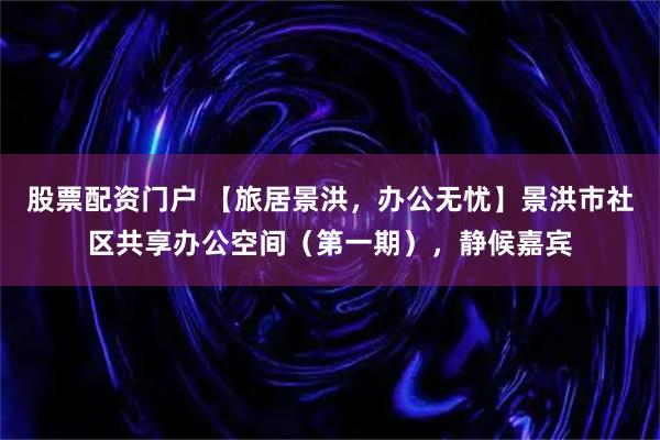 股票配资门户 【旅居景洪，办公无忧】景洪市社区共享办公空间（第一期），静候嘉宾
