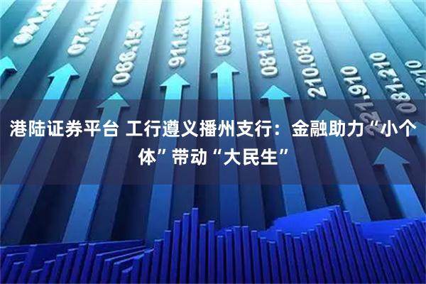 港陆证券平台 工行遵义播州支行：金融助力“小个体”带动“大民生”