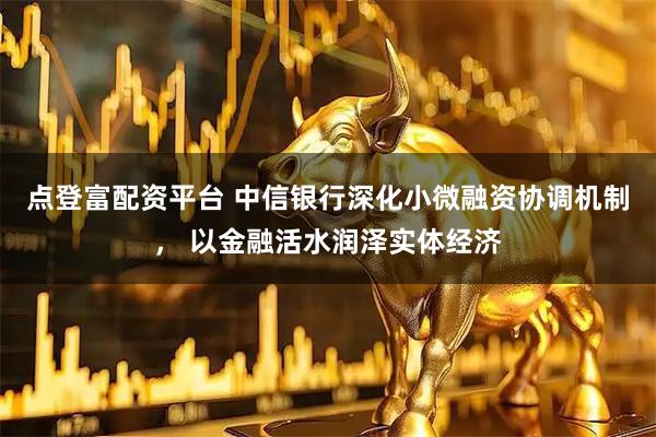 点登富配资平台 中信银行深化小微融资协调机制, 以金融活水润泽实体经济