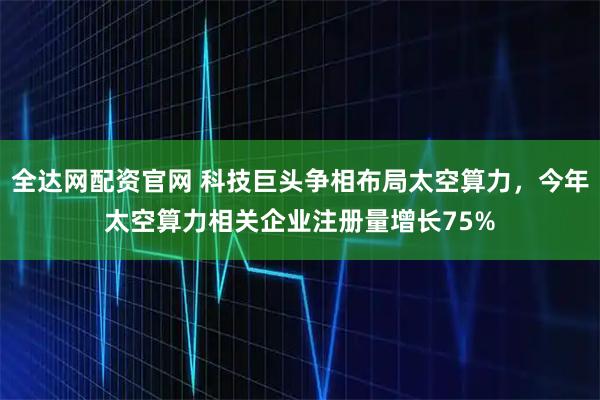 全达网配资官网 科技巨头争相布局太空算力，今年太空算力相关企业注册量增长75%