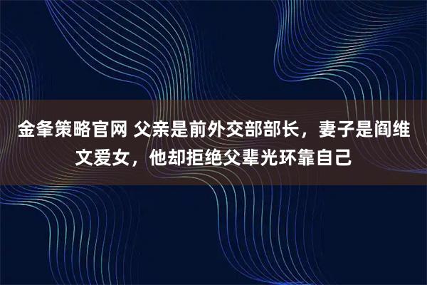 金夆策略官网 父亲是前外交部部长,妻子是阎维文爱女,他却拒绝父辈光环靠自己