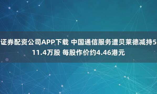 证券配资公司APP下载 中国通信服务遭贝莱德减持511.4万股 每股作价约4.46港元
