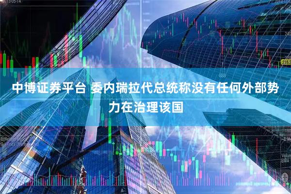 中博证券平台 委内瑞拉代总统称没有任何外部势力在治理该国
