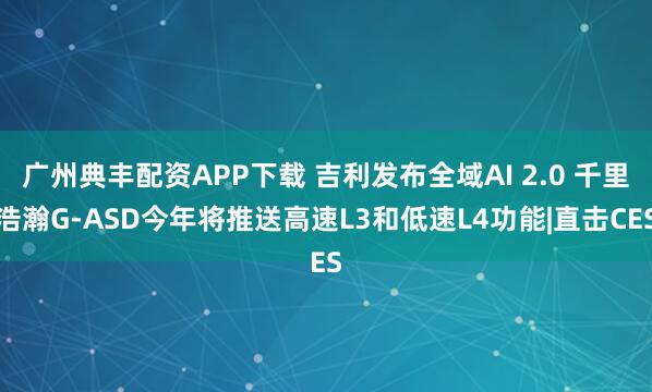 广州典丰配资APP下载 吉利发布全域AI 2.0 千里浩瀚G-ASD今年将推送高速L3和低速L4功能|直击CES