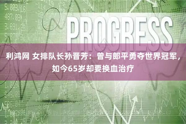 利鸿网 女排队长孙晋芳：曾与郎平勇夺世界冠军，如今65岁却要换血治疗