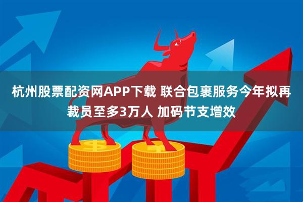 杭州股票配资网APP下载 联合包裹服务今年拟再裁员至多3万人 加码节支增效