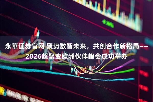 永華证券官网 聚势数智未来，共创合作新格局——2026超聚变欧洲伙伴峰会成功举办