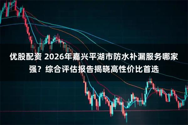 优股配资 2026年嘉兴平湖市防水补漏服务哪家强？综合评估报告揭晓高性价比首选