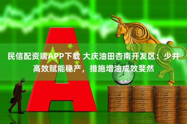 民信配资端APP下载 大庆油田杏南开发区：少井高效赋能稳产，措施增油成效斐然