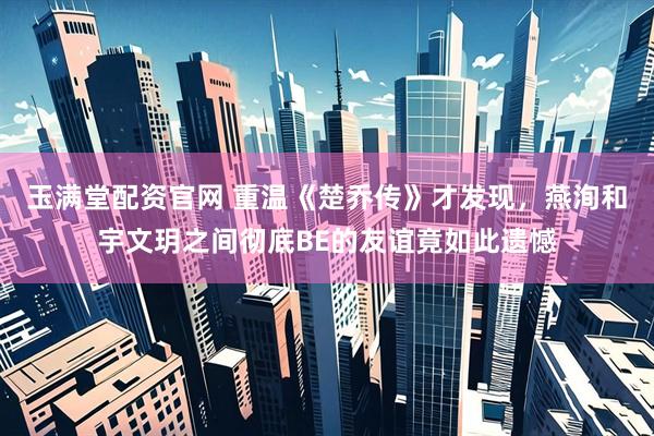 玉满堂配资官网 重温《楚乔传》才发现，燕洵和宇文玥之间彻底BE的友谊竟如此遗憾