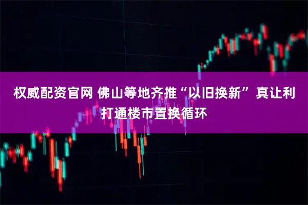 权威配资官网 佛山等地齐推“以旧换新” 真让利打通楼市置换循环