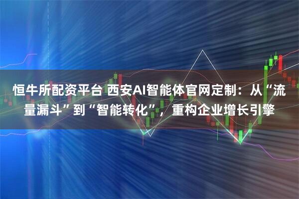 恒牛所配资平台 西安AI智能体官网定制：从“流量漏斗”到“智能转化”，重构企业增长引擎