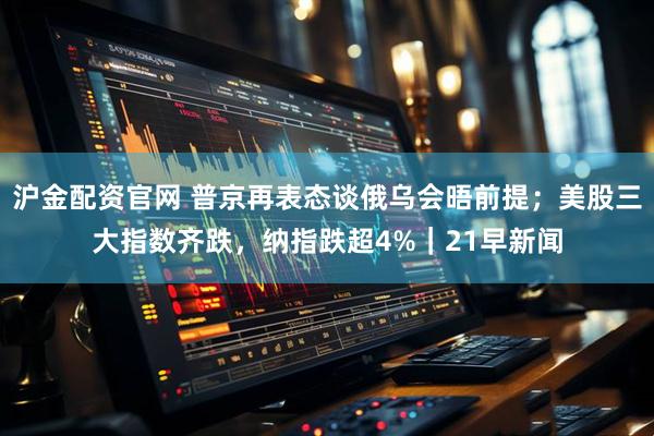 沪金配资官网 普京再表态谈俄乌会晤前提；美股三大指数齐跌，纳指跌超4%｜21早新闻