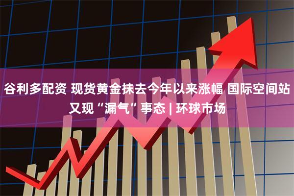 谷利多配资 现货黄金抹去今年以来涨幅 国际空间站又现“漏气”事态 | 环球市场