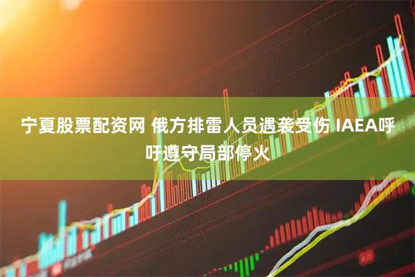 宁夏股票配资网 俄方排雷人员遇袭受伤 IAEA呼吁遵守局部停火