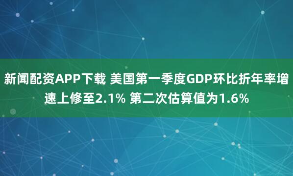 新闻配资APP下载 美国第一季度GDP环比折年率增速上修至2.1% 第二次估算值为1.6%