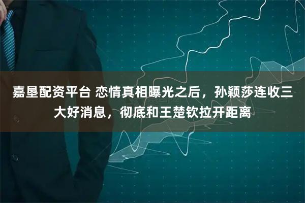 嘉垦配资平台 恋情真相曝光之后，孙颖莎连收三大好消息，彻底和王楚钦拉开距离